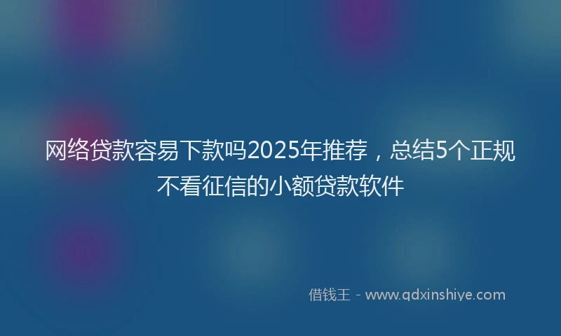 网络贷款容易下款吗2025年推荐，总结5个正规不看征信的小额贷款软件