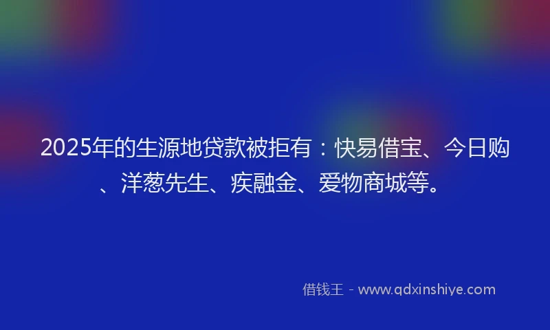 2025年的生源地贷款被拒有：快易借宝、今日购、洋葱先生、疾融金、爱物商城等。