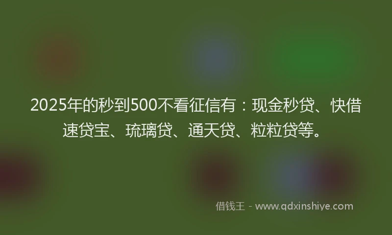 2025年的秒到500不看征信有：现金秒贷、快借速贷宝、琉璃贷、通天贷、粒粒贷等。