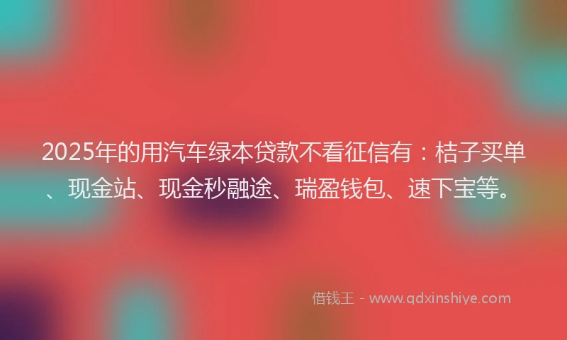 2025年的用汽车绿本贷款不看征信有：桔子买单、现金站、现金秒融途、瑞盈钱包、速下宝等。