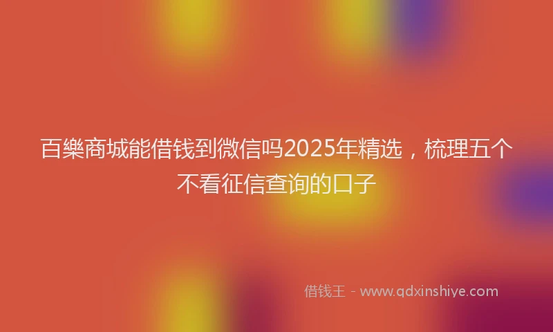 百樂商城能借钱到微信吗2025年精选，梳理五个不看征信查询的口子