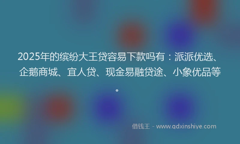 2025年的缤纷大王贷容易下款吗有：派派优选、企鹅商城、宜人贷、现金易融贷途、小象优品等。
