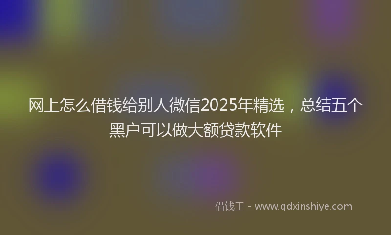 网上怎么借钱给别人微信2025年精选，总结五个黑户可以做大额贷款软件