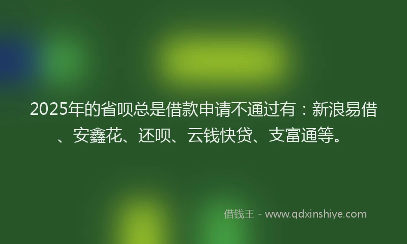 2025年的省呗总是借款申请不通过有：新浪易借、安鑫花、还呗、云钱快贷、支富通等。