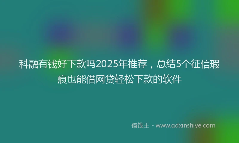 科融有钱好下款吗2025年推荐，总结5个征信瑕疵也能借网贷轻松下款的软件