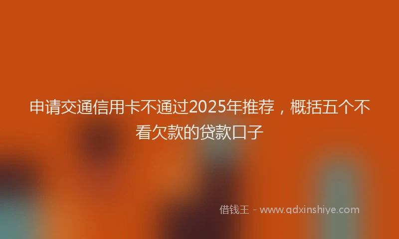 申请交通信用卡不通过2025年推荐，概括五个不看欠款的贷款口子
