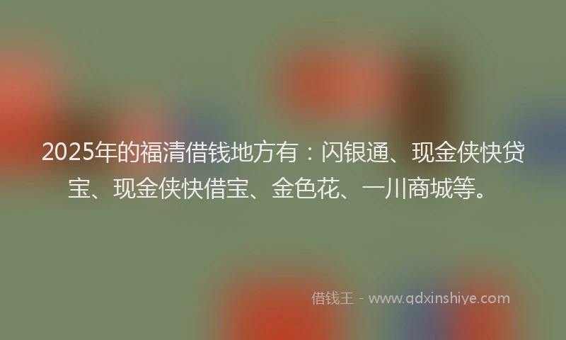 2025年的福清借钱地方有：闪银通、现金侠快贷宝、现金侠快借宝、金色花、一川商城等。