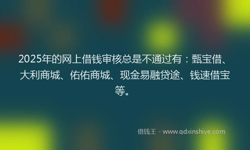 2025年的网上借钱审核总是不通过有：甄宝借、大利商城、佑佑商城、现金易融贷途、钱速借宝等。
