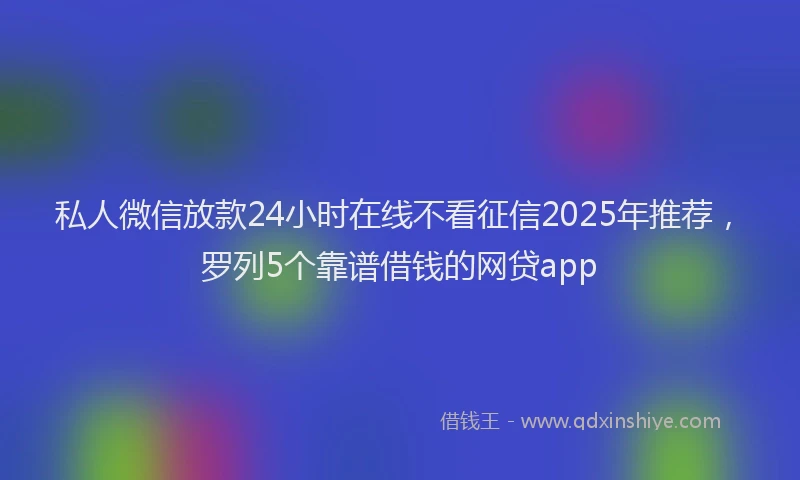 私人微信放款24小时在线不看征信2025年推荐，罗列5个靠谱借钱的网贷app