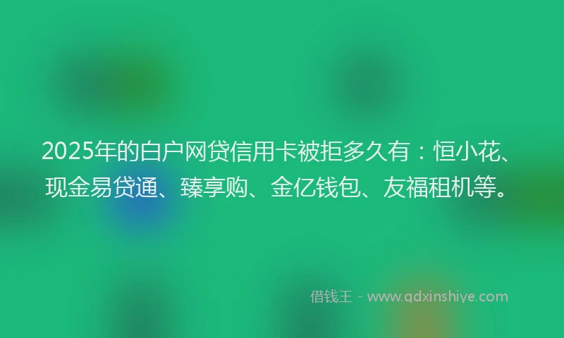 2025年的白户网贷信用卡被拒多久有：恒小花、现金易贷通、臻享购、金亿钱包、友福租机等。
