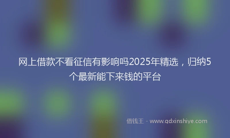 网上借款不看征信有影响吗2025年精选，归纳5个最新能下来钱的平台