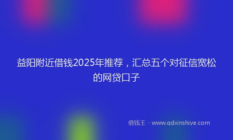 益阳附近借钱2025年推荐，汇总五个对征信宽松的网贷口子