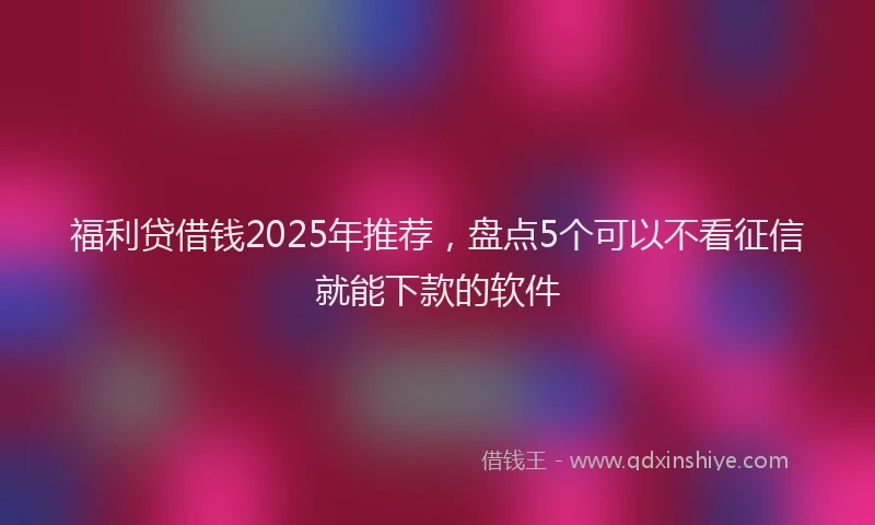 福利贷借钱2025年推荐，盘点5个可以不看征信就能下款的软件