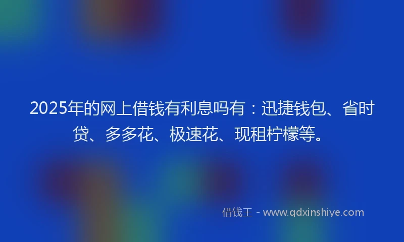 2025年的网上借钱有利息吗有：迅捷钱包、省时贷、多多花、极速花、现租柠檬等。