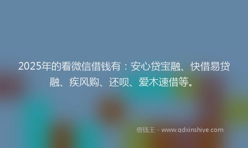 2025年的看微信借钱有：安心贷宝融、快借易贷融、疾风购、还呗、爱木速借等。