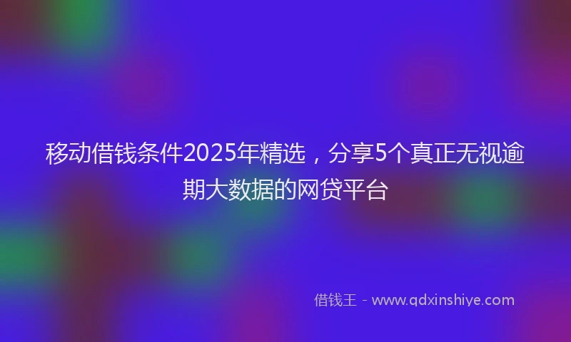 移动借钱条件2025年精选，分享5个真正无视逾期大数据的网贷平台