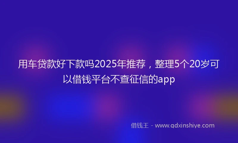 用车贷款好下款吗2025年推荐，整理5个20岁可以借钱平台不查征信的app