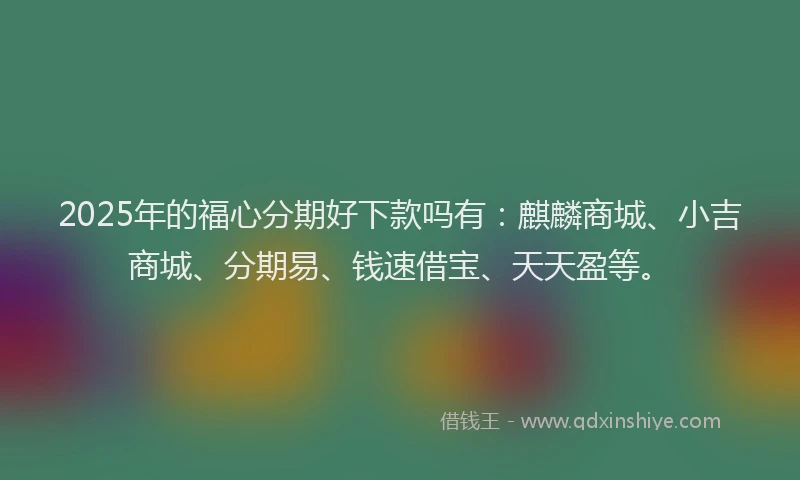 2025年的福心分期好下款吗有：麒麟商城、小吉商城、分期易、钱速借宝、天天盈等。