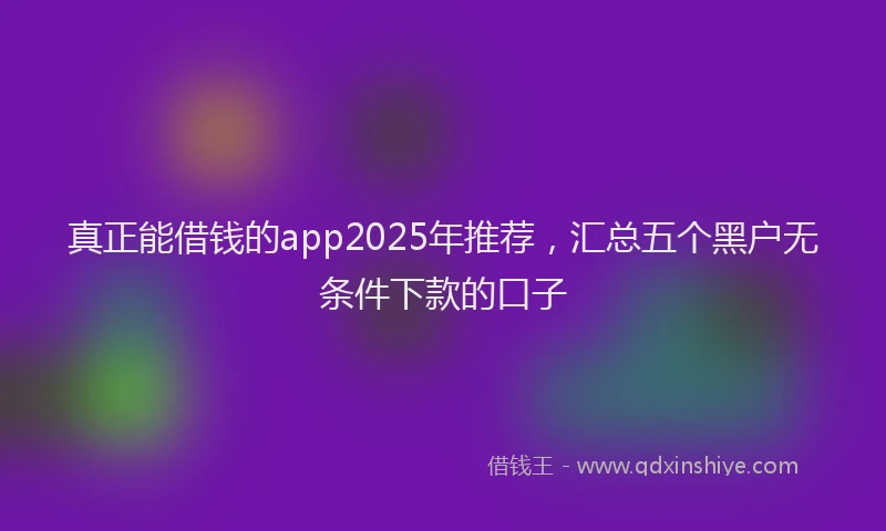 真正能借钱的app2025年推荐，汇总五个黑户无条件下款的口子