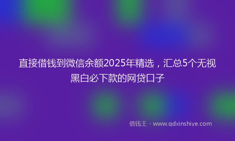 直接借钱到微信余额2025年精选，汇总5个无视黑白必下款的网贷口子
