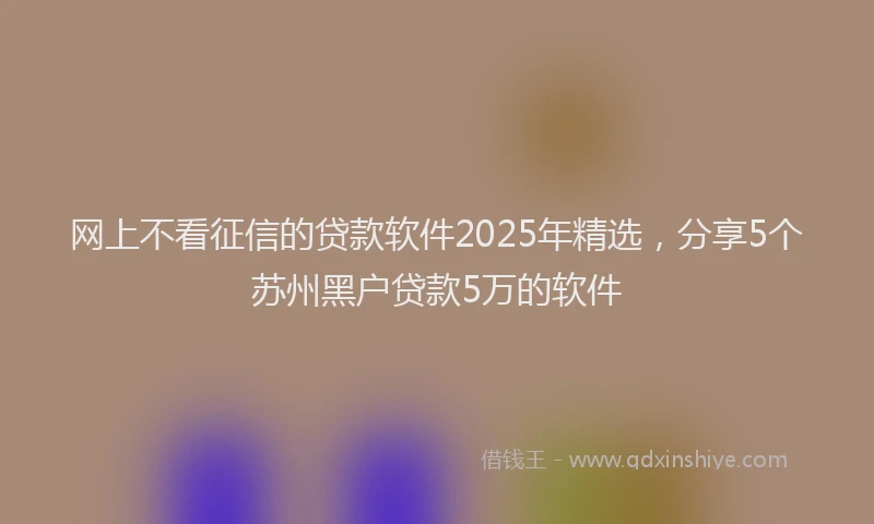 网上不看征信的贷款软件2025年精选，分享5个苏州黑户贷款5万的软件