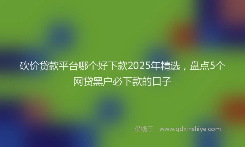 砍价贷款平台哪个好下款2025年精选，盘点5个网贷黑户必下款的口子