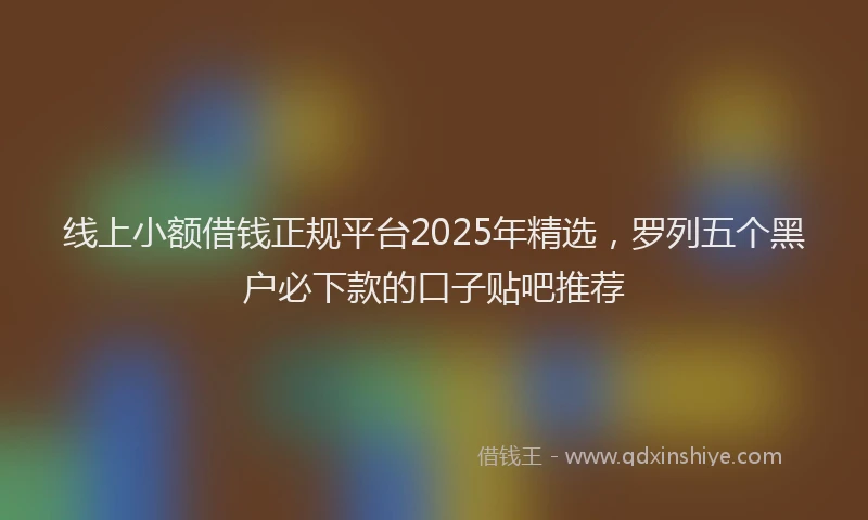 线上小额借钱正规平台2025年精选，罗列五个黑户必下款的口子贴吧推荐