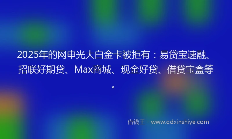 2025年的网申光大白金卡被拒有：易贷宝速融、招联好期贷、Max商城、现金好贷、借贷宝盒等。
