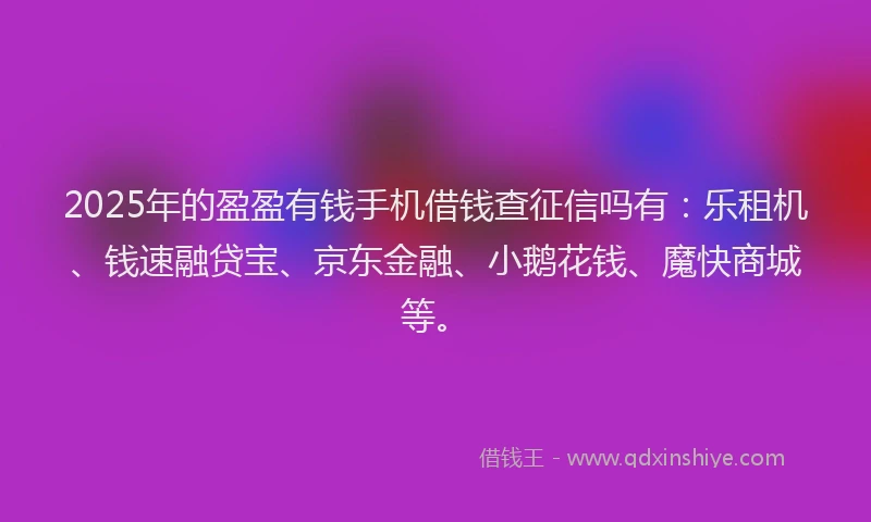 2025年的盈盈有钱手机借钱查征信吗有：乐租机、钱速融贷宝、京东金融、小鹅花钱、魔快商城等。