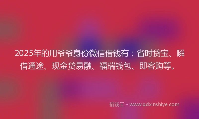 2025年的用爷爷身份微信借钱有：省时贷宝、瞬借通途、现金贷易融、福瑞钱包、即客购等。