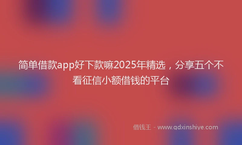 简单借款app好下款嘛2025年精选，分享五个不看征信小额借钱的平台