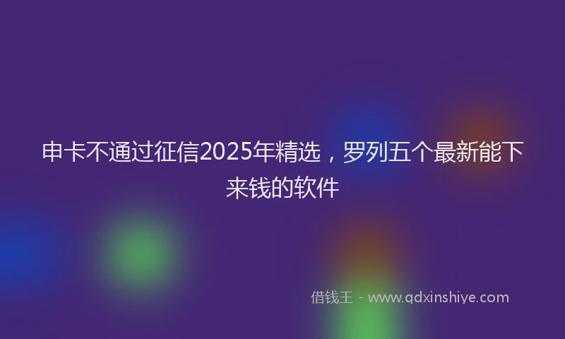 申卡不通过征信2025年精选，罗列五个最新能下来钱的软件
