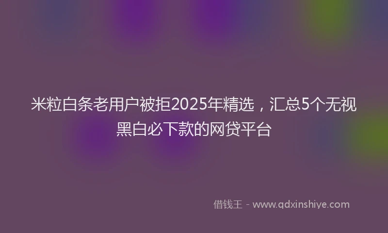 米粒白条老用户被拒2025年精选，汇总5个无视黑白必下款的网贷平台