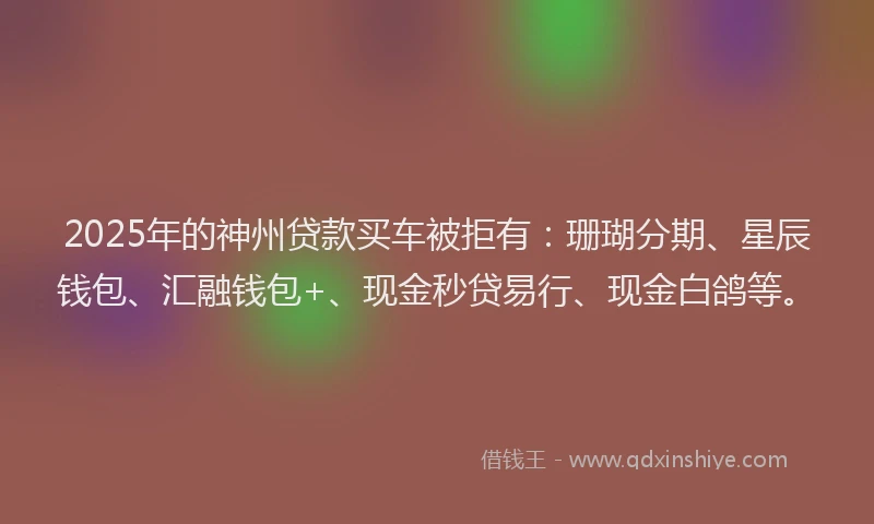 2025年的神州贷款买车被拒有：珊瑚分期、星辰钱包、汇融钱包+、现金秒贷易行、现金白鸽等。