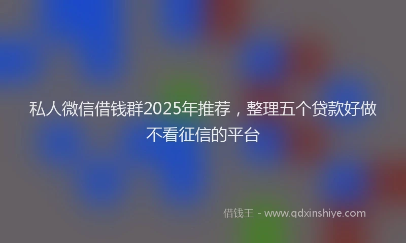 私人微信借钱群2025年推荐，整理五个贷款好做不看征信的平台