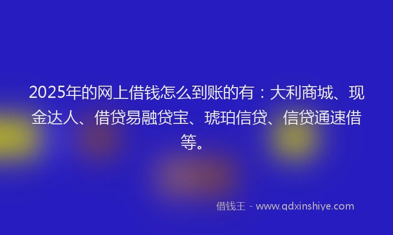 2025年的网上借钱怎么到账的有：大利商城、现金达人、借贷易融贷宝、琥珀信贷、信贷通速借等。