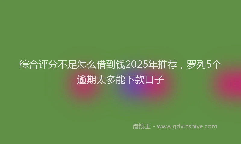 综合评分不足怎么借到钱2025年推荐，罗列5个逾期太多能下款口子