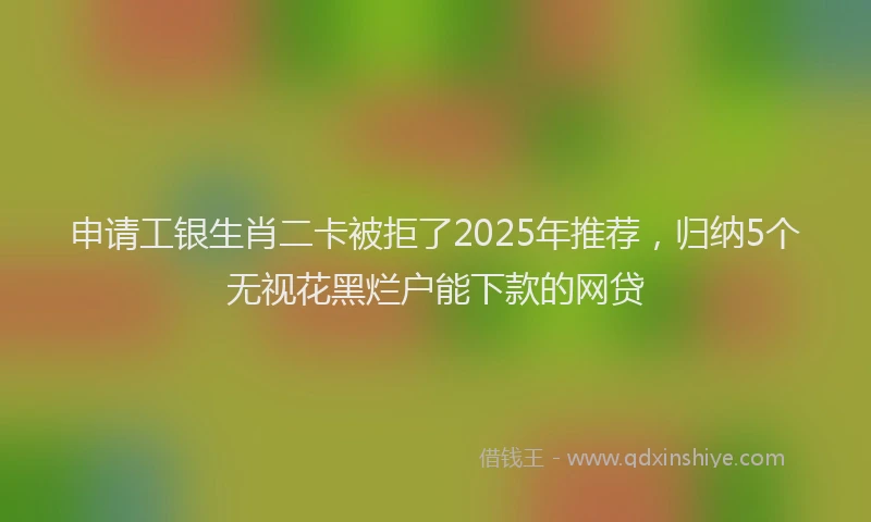 申请工银生肖二卡被拒了2025年推荐，归纳5个无视花黑烂户能下款的网贷