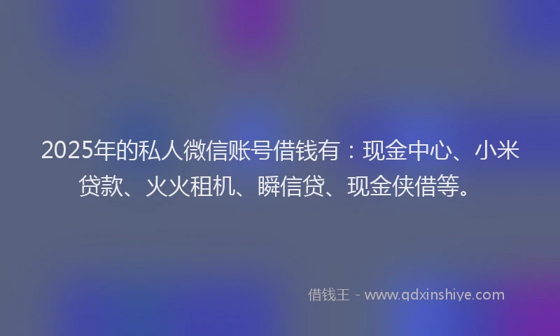 2025年的私人微信账号借钱有：现金中心、小米贷款、火火租机、瞬信贷、现金侠借等。