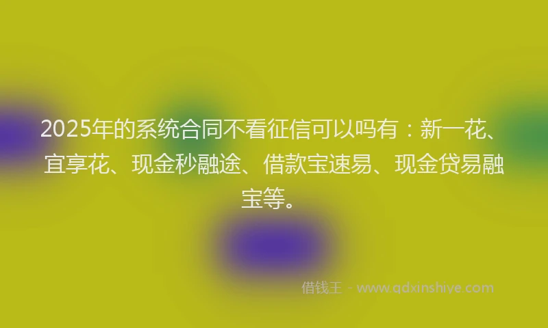2025年的系统合同不看征信可以吗有：新一花、宜享花、现金秒融途、借款宝速易、现金贷易融宝等。