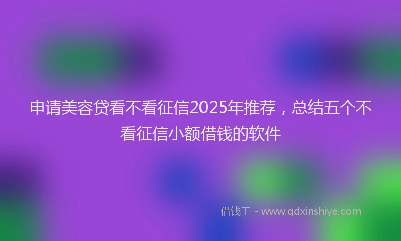 申请美容贷看不看征信2025年推荐，总结五个不看征信小额借钱的软件