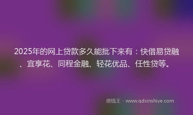 2025年的网上贷款多久能批下来有：快借易贷融、宜享花、同程金融、轻花优品、任性贷等。