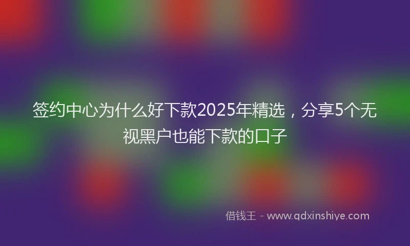 签约中心为什么好下款2025年精选，分享5个无视黑户也能下款的口子