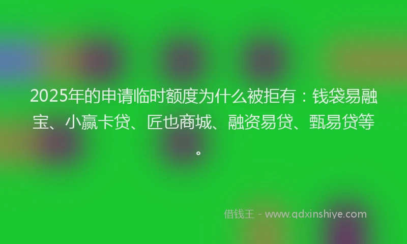 2025年的申请临时额度为什么被拒有：钱袋易融宝、小赢卡贷、匠也商城、融资易贷、甄易贷等。