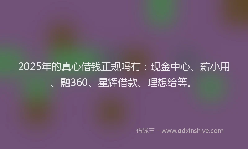 2025年的真心借钱正规吗有：现金中心、薪小用、融360、星辉借款、理想给等。