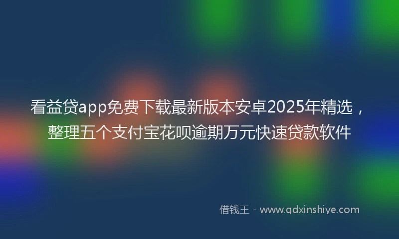 看益贷app免费下载最新版本安卓2025年精选，整理五个支付宝花呗逾期万元快速贷款软件
