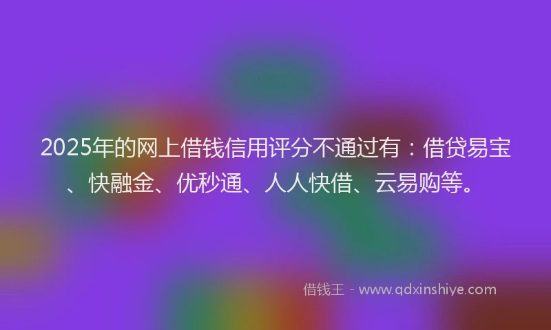 2025年的网上借钱信用评分不通过有：借贷易宝、快融金、优秒通、人人快借、云易购等。