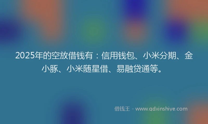2025年的空放借钱有：信用钱包、小米分期、金小豚、小米随星借、易融贷通等。