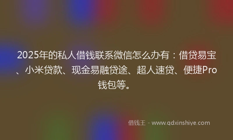 2025年的私人借钱联系微信怎么办有：借贷易宝、小米贷款、现金易融贷途、超人速贷、便捷Pro钱包等。