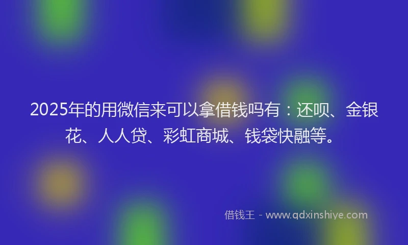 2025年的用微信来可以拿借钱吗有：还呗、金银花、人人贷、彩虹商城、钱袋快融等。